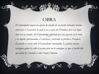 OBRA El comendador mayor un especie de alcalde de un pueblo labrador intenta secuestrar a Laurencia la cual se va a casar con Frondoso, pero este logra huir con su amada. El Comendador enfadado por esto aparece en la boda y la impide aprisionando a Laurencia y metiendo en prisión a Frondoso. El pueblo se revela ante el Comendador matándolo. La policía intenta averiguar quien ha sido el asesino pero no lo consiguen ya que el pueblo dice que quien lo a matado a sido Fuente Ovejuna. 