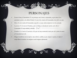 PERSONAJES Fernán Gómez (Comendador): Es un personaje cruel, brutal y despiadado, ya que abusa de su autoridad y oprime a los débiles.Ortuño: Es uno de los criados del Comendador, leal y fiel a su amo. Flores: Es otro criado del Comendador, muy fiel a su amo, incluso después de ser éste asesinado. Laurencia: Es la novia de Frondoso, y por su belleza, es deseada por muchos, entre ellos el Comendador. Es muy valiente y atrevida. Frondoso: Es el novio de Laurencia, de la que está muy enamorado, tanto, que está a punto de matar al Comendador por ella. Mengo: Caballeroso con las mujeres, muy valiente y sufrido, ya que aunque le azotan y le dejan el cuerpo lleno de cicatrices, no consiguen sacarle ninguna información. 