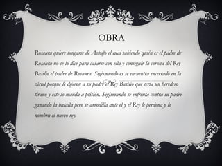 OBRA Rosaura quiere vengarse de Astolfo el cual sabiendo quién es el padre de Rosaura no se lo dice para casarse con ella y conseguir la corona del Rey Basilio el padre de Rosaura. Segismundo es se encuentra encerrado en la cárcel porque le dijeron a su padre el Rey Basilio que seria un heredero tirano y este lo manda a prisión. Segismundo se enfrenta contra su padre ganando la batalla pero se arrodilla ante él y el Rey le perdona y lo nombra el nuevo rey. 