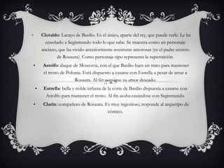   Clotaldo : Lacayo de Basilio. Es el único, aparte del rey, que puede verle. Le ha enseñado a Segismundo todo lo que sabe. Se muestra como un personaje anciano, que ha vivido anteriormente aventuras amorosas (es el padre secreto de Rosaura). Como personaje-tipo representa la superstición.   Astolfo : duque de Moscovia, con el que Basilio hace un trato para mantener el trono de Polonia. Está dispuesto a casarse con Estrella a pesar de amar a Rosaura. Al fin consigue su amor deseado. Estrella : bella y noble infanta de la corte de Basilio dispuesta a casarse con Astolfo para mantener el trono. Al fin acaba casándose con Segismundo.   Clarín : compañero de Rosaura. Es muy ingenioso, responde al arquetipo de cómico. 