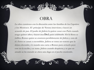 OBRA La obra comienza con la discusión entre las familias de los Capuleto y los Montesco. El  príncipe de Verona interviene y hacen un acuerdo de paz. El padre de Julieta la quiere casar con París cuando tenga quince años y hacen una fiesta para celebrarlo. En la fiesta se infiltra Romeo quien se enamora perdidamente de Julieta y esta de él. Estos se casan a escondidas. Julieta se toma un veneno que la dejara dormida y le manda una carta a Romeo para avisarlo pero este no la recibe y se mata. Julieta cuando despierta y ve que su amado se ha matado se clava una daga en el pecho muriendo. 