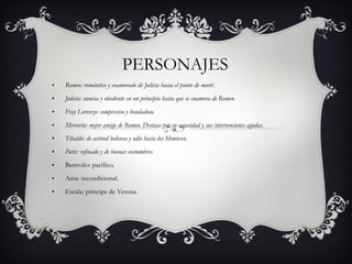PERSONAJES Romeo: romántico y enamorado de Julieta hasta el punto de morir. Julieta: sumisa y obediente en un principio hasta que se enamora de Romeo. Fray Lorenzo: compresivo y bondadoso. Mercurio: mejor amigo de Romeo. Destaca por su sagacidad y sus intervenciones agudas. Tibaldo: de actitud belicosa y odio hacia los Montesco. Paris: refinado y de buenas costumbres. Benvolio: pacífico. Ama: incondicional. Escala: príncipe de Verona. 