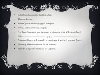 Capuleto: fuerte, con actitud decidida y rápida. Montesco: depresivo. Señora Capuleto: obediente y apegada a su esposo. Señora Montesco: obediente y abnegada. Fray Juan : Mensajero que fracaso en la misión de avisar a Romeo sobre el plan. Boticario : lúgubre y demacrado personaje que le vende el veneno a Romeo . Baltazar y Abraham : criados de los Montesco. Sansón y Gregorio : criados de los Capuleto.   