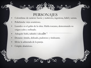 PERSONAJES Colombina: de carácter fuerte y malicioso, ingeniosa, hábil y astuta. Polichinela: viejo avaricioso. Leandro: es el galán de la obra. Habla toscano, demostrando su origen culto y refinado. Arlequín: bufo, saltarín y alocado. Dorante: tímido, delicado, pudoroso y titubeante. Silvia: la adinerada de la pareja. Crispín: abaricioso. 