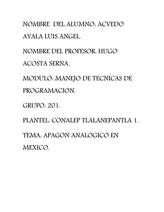 NOMBRE DEL ALUMNO: ACVEDO
AYALA LUIS ANGEL.
NOMBRE DEL PROFESOR: HUGO
ACOSTA SERNA.
MODULO: MANEJO DE TECNICAS DE
PROGRAMACION.
GRUPO: 201.
PLANTEL: CONALEP TLALANEPANTLA 1.
TEMA: APAGON ANALOGICO EN
MEXICO.
 