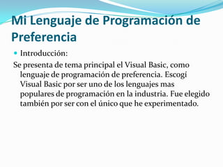 Mi Lenguaje de Programación de
Preferencia
 Introducción:
Se presenta de tema principal el Visual Basic, como
  lenguaje de programación de preferencia. Escogí
  Visual Basic por ser uno de los lenguajes mas
  populares de programación en la industria. Fue elegido
  también por ser con el único que he experimentado.
 