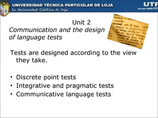 Unit 2 Communication and the design  of language tests Tests  are  designed according to the view they take . Discrete point tests Integrative and pragmatic tests Communicative language tests  
