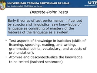 Discrete-Point Tests Test aspects of knowledge in isolation  ( skills   of listening, speaking, reading, and writing, grammatical points, vocabulary, and aspects of pronunciation).  Atomize and descontextualize the knowledge  to be tested (isolated sentences) Early theories of test performance, influenced by structuralist linguistics, saw knowledge of language as consisting of mastery of the features of the language as a system. 