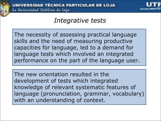 Integrative tests The   necessity of assessing practical language skills and the need of measuring productive capacities for language, led to a demand for language tests which involved an integrated  performance on the part of the language user .  The new orientation resulted in the development of tests which integrated knowledge of relevant systematic features of language (pronunciation, grammar, vocabulary) with an understanding of context.  