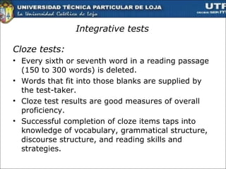 Integrative tests Cloze tests :  Every sixth or seventh word in a reading passage  (150 to 300 words) is deleted. Words that fit into those blanks are supplied by the test-taker. Cloze test results are good measures of overall proficiency. Successful completion of cloze items taps into knowledge of vocabulary, grammatical structure, discourse structure, and reading skills and strategies.  