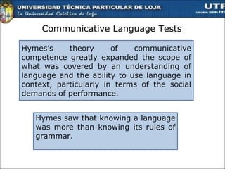 Communicative Language Tests Hymes’s theory of communicative competence greatly expanded the scope of what was covered by an understanding of language and the ability to use language in context, particularly in terms of the social demands of performance. Hymes saw that knowing a language was more than knowing its rules of grammar.  