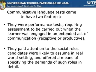 Communicative language tests came to have two features :  They were performance tests, requiring assessment to be carried out when the learner was engaged in an extended act of communication (receptive or productive). They paid attention to the social roles candidates were likely to assume in real world setting, and offered a means of specifying the demands of such roles in detail.  