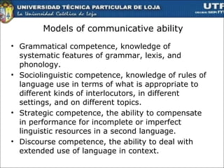 Models of communicative ability Grammatical competence, knowledge of systematic features of grammar, lexis, and phonology. Sociolinguistic competence, knowledge of rules of language use in terms of what is appropriate to different kinds of interlocutors, in different settings, and on different topics.  Strategic competence, the ability to compensate in performance for incomplete or imperfect linguistic resources in a second language. Discourse competence, the ability to deal with extended use of language in context.  