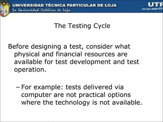 The Testing Cycle Before designing a test, consider what physical and financial resources are available for test development and test operation. For example: tests delivered via computer are not practical options where the technology is not available. 