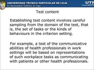 Test content Establishing test content involves careful sampling from the domain of the test, that is, the set of tasks or the kinds of behaviours in the criterion setting.  For example, a test of the communicative abilities of health professionals in work settings will be based on representations of such workplace tasks as communicating with patients or other health professionals.  