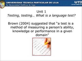 Unit 1 Testing, testing… What is a language test? Brown (2004) suggested that “a test is a method of measuring a person’s ability, knowledge or performance in a given domain” 