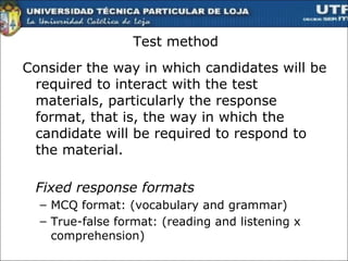 Test method Consider the way in which candidates will be required to interact with the test materials, particularly the response format, that is, the way in which the candidate will be required to respond to the material. Fixed response formats MCQ format: (vocabulary and grammar) True-false format: (reading and listening x comprehension) 