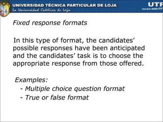 Fixed response formats In this type of format, the candidates’ possible responses have been anticipated and the candidates’ task is to choose the appropriate response from those offered.  Examples: - Multiple choice question format - True or false format  