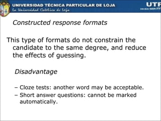 Constructed response formats This type of formats do not constrain the candidate to the same degree, and reduce the effects of guessing.  Disadvantage Cloze tests: another word may be acceptable.  Short answer questions: cannot be marked automatically. 