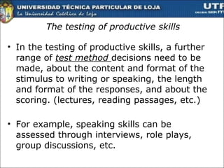 The testing of productive skills In the testing of productive skills, a further range of  test method  decisions need to be made, about the content and format of the stimulus to writing or speaking, the length and format of the responses, and about the scoring. (lectures, reading passages, etc.) For example, speaking skills can be assessed through interviews, role plays, group discussions, etc.  