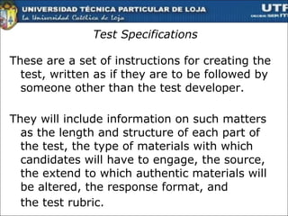Test Specifications These are a set of instructions for creating the test, written as if they are to be followed by someone other than the test developer.  They will include information on such matters as the length and structure of each part of the test, the type of materials with which candidates will have to engage, the source, the extend to which authentic materials will be altered, the response format, and the test rubric.  