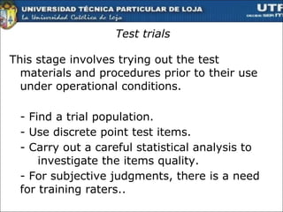 Test  trials This stage involves trying out the test materials and procedures prior to their use under operational conditions.  - Find a trial population. - Use discrete point test items. - Carry out a careful statistical analysis to  investigate the items quality.  - For subjective judgments, there is a need  for training raters..  