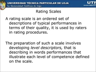 Rating Scales A rating scale is an ordered set of descriptions of typical performances in terms of their quality, it is used by raters in rating procedures. The preparation of such a scale involves developing  level descriptors,  that is describing in words performances that illustrate each level of competence defined on the scale.  