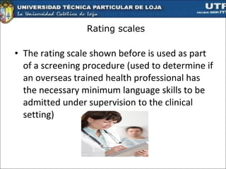 Rating scales The rating scale shown before is used as part of a screening procedure (used to determine if an overseas trained health professional has the necessary minimum language skills to be admitted under supervision to the clinical setting)  