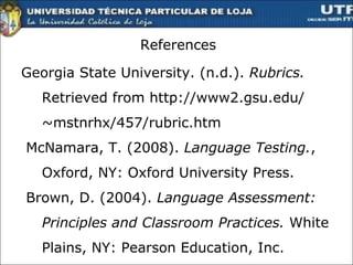 References Georgia State University. (n.d.).  Rubrics.  Retrieved from http://www2.gsu.edu/ ~mstnrhx/457/rubric.htm McNamara, T. (2008).  Language Testing. , Oxford, NY: Oxford University Press. Brown, D. (2004).  Language Assessment: Principles and Classroom Practices.  White Plains, NY: Pearson Education, Inc.   