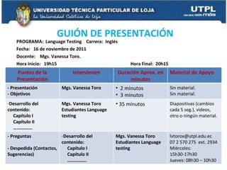 PROGRAMA:  Language Testing  Carrera:  Inglés  Fecha:  16 de noviembre de 2011 Docente:  Mgs. Vanessa Toro.  Hora Inicio:  19h15  Hora Final:  20h15 GUIÓN DE PRESENTACIÓN  Puntos de la Presentación Intervienen Duración Aprox. en minutos Material de Apoyo - Presentación - Objetivos  Mgs. Vanessa Toro 2 minutos 3 minutos Sin material. Sin material. Desarrollo del contenido: Capítulo I Capítulo II …………… . Mgs. Vanessa Toro Estudiantes Language testing 35 minutos Diapositivas (cambios cada 5 seg.), videos, otro o ningún material. - Preguntas - Despedida (Contactos, Sugerencias) Desarrollo del contenido: Capítulo I Capítulo II …………… . Mgs. Vanessa Toro Estudiantes Language testing [email_address] 07 2 570 275  ext. 2934 Miércoles: 15h30-17h30 Jueves: 08h30 – 10h30 