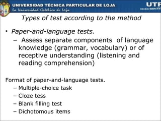 Types of test according to the method Paper-and-language tests. Assess separate components  of language knowledge (grammar, vocabulary) or of receptive understanding (listening and reading comprehension) Format of paper-and-language tests. Multiple-choice task  Cloze tess  Blank filling test Dichotomous items  