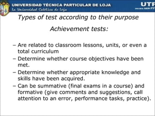 Types of test according to their purpose Achievement tests: Are related to classroom lessons, units, or even a total curriculum Determine whether course objectives have been met. Determine whether appropriate knowledge and skills have been acquired. Can be summative (final exams in a course) and formative (give comments and suggestions, call attention to an error, performance tasks, practice).  