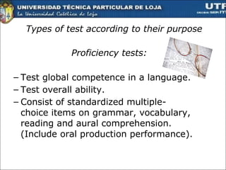 Types of test according to their purpose Proficiency tests: Test global competence in a language. Test overall ability. Consist of standardized multiple-choice items on grammar, vocabulary, reading and aural comprehension. (Include oral production performance).  