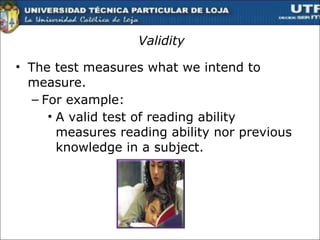 Validity The test measures what we intend to measure.  For example: A valid test of reading ability measures reading ability nor previous knowledge in a subject.  