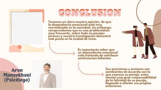CONCLUSION
CONCLUSION
Arun

Mansukhani

(Psicólogo)
Tenemos en clara nuestra opinión, de que

la dependencia emocional está muy

normalizada en la sociedad, sin embargo,

comprendemos que es una problemática

muy frecuente, sobre todo en parejas

jóvenes y nuestra investigación demostró

este punto en la ciudad de Lima.
Es importante saber que

un dependiente emocional

está tratando de satisfacer

sentimientos faltantes
Sus emociones y acciones son

cambiantes de acuerdo con lo

que exprese su pareja, estos

sienten una gran responsabilidad

de la felicidad de su pareja,

llegando a afectar sus propias

emociones
 