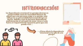 INTRODUCCIÓN
INTRODUCCIÓN
La dependencia emocional en parejas jóvenes es

comprendida como la necesidad abusiva de

afecto que una persona exige a su pareja, esta

influye en su personalidad provocando que se

desvíe, debido a que la persona dependiente

malinterpreta el concepto de amar como si esta

fuera un requerimiento necesario para que uno

pueda vivir. .
¿Cómo afecta la dependencia

emocional en la vida de una

pareja?
 