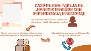 Una conocida nos cuenta su experiencia
durante su relación de un año y medio
CASO DE UNA PAREJA DE
CASO DE UNA PAREJA DE


JOVENES LIMEÑOS CON
JOVENES LIMEÑOS CON


DEPENDENCIA EMOCIONAL
DEPENDENCIA EMOCIONAL
Donde nos comenta cómo fue su tormentosa
relación donde hubo dependencia y violencia.
Además de amenazas de suicidio cuando
ella quiso culminar esta.
 