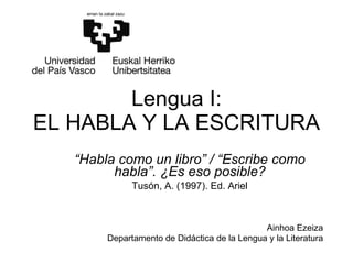 Lengua I: EL HABLA Y LA ESCRITURA “ Habla como un libro” / “Escribe como habla”. ¿Es eso posible? Tusón, A. (1997). Ed. Ariel Ainhoa Ezeiza Departamento de Didáctica de la Lengua y la Literatura 