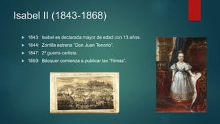 Isabel II (1843-1868)
 1843: Isabel es declarada mayor de edad con 13 años.
 1844: Zorrilla estrena “Don Juan Tenorio”.
 1847: 2ª guerra carlista.
 1859: Bécquer comienza a publicar las “Rimas”.
 