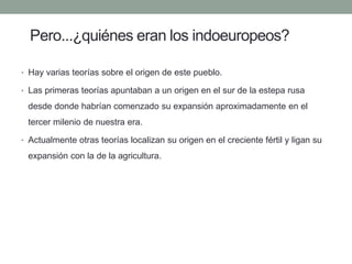 Pero...¿quiénes eran los indoeuropeos? 
• 
Hay varias teorías sobre el origen de este pueblo. 
• 
Las primeras teorías apuntaban a un origen en el sur de la estepa rusa desde donde habrían comenzado su expansión aproximadamente en el tercer milenio de nuestra era. 
• 
Actualmente otras teorías localizan su origen en el creciente fértil y ligan su expansión con la de la agricultura.  