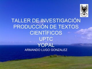 TALLER DE INVESTIGACIÓN PRODUCCIÓN DE TEXTOS CIENTÍFICOS UPTC YOPAL ARMANDO LUGO GONZALEZ 