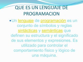 QUE ES UN LENGUAJE DE PROGRAMACION Unlenguajede programación es un conjunto de símbolos y reglas sintácticas y semánticas que definen su estructura y el significado de sus elementos y expresiones. Es utilizado para controlar el comportamiento físico y lógico de una máquina. 