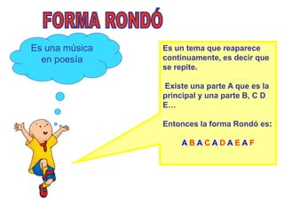 Es una música   Es un tema que reaparece
  en poesía     continuamente, es decir que
                se repite.

                Existe una parte A que es la
                principal y una parte B, C D
                E…

                Entonces la forma Rondó es:

                    ABACADAEAF
 