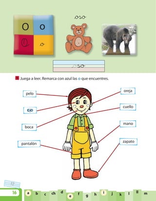 12
16 ja b c ch d
e f g h
i
k l ll ma
e
i
O o
O &o
&oso
Juega a leer. Remarca con azul las o que encuentres.1
pelo
oreja
cuello
mano
zapato
ojo
boca
pantalón
U1 LEN 1B 2010 5/11/08 10:04 Página 16
 