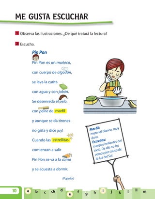 Pin Pon
Pin Pon es un muñeco,
con cuerpo de algodón,
se lava la carita
con agua y con jabón.
Se desenreda el pelo,
con peine de
y aunque se da tirones
no grita y dice ¡uy!
Cuando las
comienzan a salir
Pin Pon se va a la cama
y se acuesta a dormir.
(Popular)
estrellitas
marfil
10 ja b c ch d
e f g h
i
k l ll ma
e
i
ME GUSTA ESCUCHAR
Observa las ilustraciones. ¿De qué tratará la lectura?
Escucha.2
1
Marfil:
material blanco, muy
duro.
Estrellas:
cuerpos brillantes del
cielo. De día no los
vemos por causa de
la luz del Sol.
U1 LEN 1B 2010 5/11/08 14:15 Página 10
 