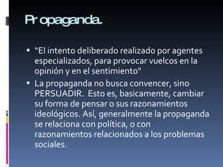 Propaganda. “ El intento deliberado realizado por agentes especializados, para provocar vuelcos en la opinión y en el sentimiento" La propaganda no busca convencer, sino PERSUADIR. Esto es, basicamente, cambiar su forma de pensar o sus razonamientos ideológicos. Así, generalmente la propaganda se relaciona con política, o con razonamientos relacionados a los problemas sociales.
