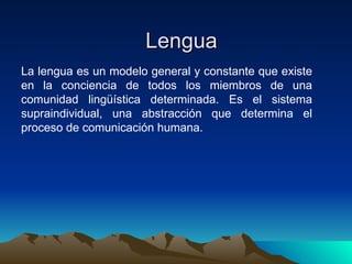 La lengua es un modelo general y constante que existe en la conciencia de todos los miembros de una comunidad lingüística determinada. Es el sistema supraindividual, una abstracción que determina el proceso de comunicación humana.  Lengua 