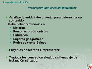 Pasos para una correcta indización: Analizar  la unidad documental para determinar su contenido.  Debe haber referencias a: Materias Personas protagonistas Entidades  Lugares geográficos Períodos cronológicos Elegir  los conceptos a representar Traducir  los conceptos elegidos al lenguaje de indización utilizado. Lenguaje de indización 