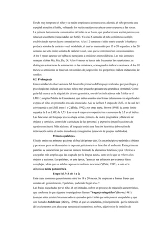 Desde muy temprano el niño y su madre empiezan a comunicarse; además, el niño presenta una
especial atención al habla, volteando los recién nacidos su cabeza como respuesta a las voces.
La primera herramienta comunicativa del niño es su llanto, que producirá una acción paterna con
relación al contexto (necesidades del bebé). Ya a las 6 semanas el niño comienza a sonreír,
estableciendo nuevos lazos comunicativos. A las 12 semanas el niño sonríe cuando le hablan y
produce sonidos de carácter vocal modulado, el cual es mantenido por 15 o 20 segundos; a las 20
semanas no sólo emite sonidos de carácter vocal, sino que se entremezclan con consonantes.
A los 6 meses aparece un balbuceo semejante a emisiones monosilábicas. Las más comunes
semejan sílabas Ma, Mu, Da, Di. A los 8 meses se hacen más frecuentes las repeticiones; se
distinguen estructuras de entonación en las emisiones y estas pueden indicar emociones. A los 10
meses las emisiones se mezclan con sonidos de juego como los gorgoritos; realiza imitaciones de
sonidos.
8.2. Prelenguaje
Gran cantidad de observaciones del desarrollo primario del lenguaje realizadas por psicólogos y
psicolingüistas indican que incluso niños muy pequeños poseen una gramática elemental. Como
guía del avance en la adquisición de esta gramática, uno de los indicadores más fiables es el
LME (Longitud Media de Enunciado), que indica cuantos morfemas (elementos con significado)
expresa el niño, en promedio, en cada enunciado. Así, se definen 5 etapas de LME, en la cual la I
corresponde a un LME entre 1 y 2 (Dale, 1992); por otras parte, Brown (1981) da como límite
superior de I un LME de 1,75. Las otras 4 etapas corresponderían a aumentos de 0.5 en el índice.
Las funciones del lenguaje en esta etapa serían, primero, de orden pragmática (obtención de
objetos y servicios, control de la conducta de las personas) y expresiva (manifestaciones de
agrado o rechazo). Más adelante, el lenguaje tendrá una función heurística (obtención de
información sobre el medio inmediato) e imaginativa (creación de propias realidades).
                   Primeras palabras.
El niño emite sus primeras palabras al final del primer año. En un principio se referirán a objetos
y personas, pero no demorarán en expresar peticiones o en describir el ambiente. Estas primeras
palabras se caracterizan por usar un número limitado de elementos fonéticos y por referirse a
categorías más amplias que las aceptada por la lengua adulta, tanto en lo que se refiere a los
objetos y acciones. Las palabras, en esta época, "parecen ser esfuerzos por expresar ideas
complejas, ideas que un adulto expresaría mediante oraciones" (Dale, 1992); a esto se le
denomina habla polisintética.
                   Etapa I (LME de 1 a 2)
Esta etapa comienza generalmente entre los 18 a 20 meses. Se empiezan a formar frases que
constan de, generalmente, 2 palabras, pudiendo llegar a las 7.
Las frases escuchadas por el niño, al ser imitadas, sufren un proceso de reducción característico,
que conforma lo que algunos investigadores llaman "lenguaje telegráfico"(Brown,1981)
(aunque antes existen los enunciados expresados por el niño que solo poseen una palabra y que
son llamados holofrases (Darley, 1990)), el que se caracteriza, principalmente , por la retención
de los elementos con alta carga semántica (sustantivos, verbos, adjetivos) y la omisión de
 