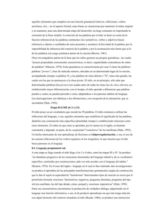 aquellos elementos que cumplen con una función gramatical (ilativos, inflexiones, verbos
auxiliares, etc). ; en el aspecto formal, estas frases se caracterizan por mantener el orden original
y en mantener, para una determinada etapa del desarrollo, un largo constante no importando la
extensión de la frase modelo. La elección de las palabras por el niño se haría en razón de la
función referencial de las palabras continentes (los sustantivos, verbos y adjetivos hacen
referencia a objetos o cualidades de estos presentes y actuales), la brevedad de la palabra, por la
imposibilidad de inferencia del contexto de la palabra y por la acentuación más fuerte que se le
da las palabras con carga semántica dentro de la oración (Brown, 1981)
Otros investigadores parten de la base que los niños generan sus propias gramáticas , las cuales
"poseen propiedades estructurales características, es decir, regularidades sistemáticas de orden
de palabras" (Mussen, 1978). Estas gramáticas se caracterizarían por usar 2 clases de palabras:
palabras "pivotes", clase de reducido número, ubicadas en un determinado lugar de la oración,
acompañando siempre a palabras X; y las palabras de clase abierta o "X", clase más grande, las
cuales son las que no pertenecen a la clase pivote. El niño, en un principio, sólo sabe que
determinadas palabras (las pivotes) son usadas antes de todas las otras (las de clase abierta), no
estableciendo mayor diferenciación; con el tiempo, el niño aprende a diferenciar que palabras
pueden y cuales no pueden preceder a otras, adaptándose a los patrones adultos de lenguaje.
Las interrogaciones son idénticas a las afirmaciones, con excepción de la entonación, que es
ascendente (Dale, 1992).
                  Etapa II (LME de 2 a 2.5)
El niño posee ya un vocabulario que excede las 50 palabras. El niño comienza a utilizar las
inflexiones del lenguaje, o sea, aquellos elementos que modifican el significado de las palabras,
dándoles una connotación más específica (pluralidad, tiempo) o estableciendo relaciones entre
otros elementos. El orden en que estas se aprenden, por lo menos en el inglés, es bastante
consistente y depende, en parte, de la complejidad "cumulativa" de los morfemas (Dale, 1992).
Un hecho interesante de este aprendizaje de flexiones es lahiperregularización, o sea, el uso de
las mismas inflexiones de los verbos regulares en los irregulares, lo que muestra que el niño
busca patrones en el lenguaje.
8.3. Lenguaje propiamente tal.
A esta etapa se llega cuando el niño llega a los 3 o 4 años, entre las etapas III y IV. Se produce
"un abandono progresivo de las estructuras elementales del lenguaje infantil y de su vocabulario
específico, sustituidos por construcciones cada vez más acordes con el lenguaje del adulto."
(Bouton, 1976). En el caso del ingles - lenguaje en el cual se han realizado más investigaciones-
se produce el aprendiza de las principales transformaciones gramaticales (reglas de construcción
que le dan al sujeto la capacidad de "transformar" determinados tipos de oración en otros) que le
permitirán formular oraciones "declarativas, negativas, preguntas absolutas, preguntas del tipo
wh [en castellano, las del tipo dónde, cómo, porqué] y oraciones imperativas" (Dale, 1992)
Entre sus características encontramos la producción de verdadero diálogo, adquiriendo así el
lenguaje una función informativa, o sea, la de producir aprendizaje sin que éste tenga relación
con algún elemento del contexto inmediato al niño (Boada, 1986); se produce una interacción
 